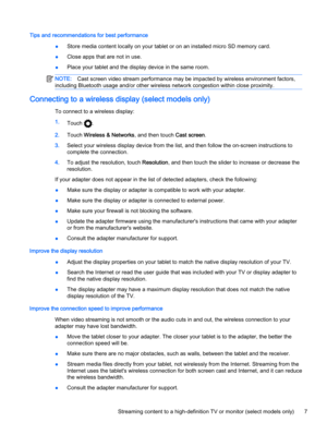 Page 11Tips and recommendations for best performance
●Store media content locally on your tablet or on an installed micro SD memory card.
●Close apps that are not in use.
●Place your tablet and the display device in the same room.
NOTE:Cast screen video stream performance may be impacted by wireless environment factors,
including Bluetooth usage and/or other wireless network congestion within close proximity.
Connecting to a wireless display (select models only)
To connect to a wireless display:
1.
Touch 
....