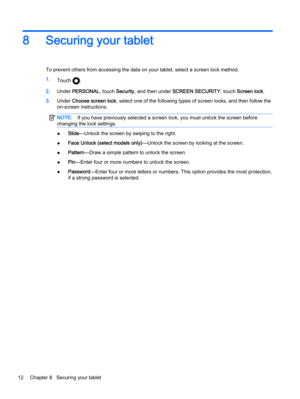 Page 168 Securing your tablet
To prevent others from accessing the data on your tablet, select a screen lock method.
1.
Touch 
.
2.Under PERSONAL, touch Security, and then under SCREEN SECURITY, touch Screen lock.
3.Under Choose screen lock, select one of the following types of screen locks, and then follow the
on-screen instructions.
NOTE:If you have previously selected a screen lock, you must unlock the screen before
changing the lock settings.
●Slide—Unlock the screen by swiping to the right.
●Face Unlock...