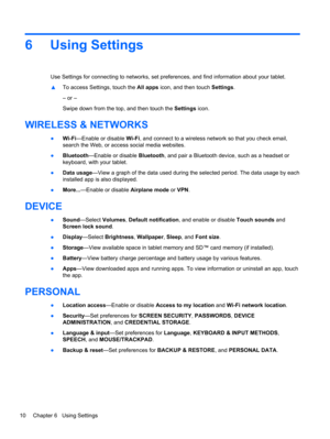Page 146 Using Settings
Use Settings for connecting to networks, set preferences, and find information about your tablet.
▲To access Settings, touch the All apps icon, and then touch Settings.
– or –
Swipe down from the top, and then touch the Settings icon.
WIRELESS & NETWORKS
●Wi-Fi—Enable or disable Wi-Fi, and connect to a wireless network so that you check email,
search the Web, or access social media websites.
●Bluetooth—Enable or disable Bluetooth, and pair a Bluetooth device, such as a headset or...