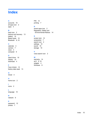 Page 19Index
A
accounts 10
all apps icon 2
apps 4
B
back icon 2
backup and recovery 13
battery 10
Beats Audio 10
Bluetooth 9, 10
C
calendar 4
camera 7
clock 4
computer 9
D
date & time 10
display 10
download 4
F
Face Unlock 12
factory data reset 13
G
Gmail 4
H
home icon 2
I
icons 2
L
language 10
N
network 9
P
password 12
photos 7PIN 12
printing 7
R
recent apps icon 2
Regulatory, Safety and
Environmental Notices 14
S
screen lock 12
screenshot 7
search icon 2
settings 10
sound 10
storage 10
V
voice search icon 2...