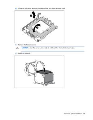 Page 38
 
Hardware options  installation 38 
10.
 
Close the processor retaining bracket  and the processor retaining latch. 
 
11. Remove the heatsink cover.   
  CAUTION:
  After the cover is removed, do no t touch the thermal interface media. 
  
12. Install the heatsink. 
  