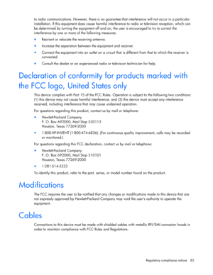 Page 82
 
Regulatory compliance notices  82 
to radio communications. However, th ere is no guarantee that interference will not occur in a particular 
installation. If this equipment does cause harmful inte rference to radio or television reception, which can 
be determined by turning the equipment off and on, the user is encouraged to try to correct the 
interference by one or more  of the following measures: 
• Reorient or relocate the receiving antenna. 
• Increase the separation between the equipment and...