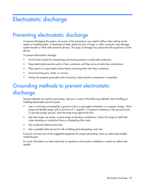 Page 87
 
Electrostatic discharge  87 
Electrostatic discharge 
Preventing electrostatic discharge 
To prevent damaging the system, be aware of the precautions you need to follow when setting up the 
system or handling parts. A discharg e of static electricity from a finger or other conductor may damage 
system boards or other static-sensitive devices. This  type of damage may reduce the life expectancy of the 
device. 
To prevent electrostatic damage: 
•  Avoid hand contact by transporting and st oring...