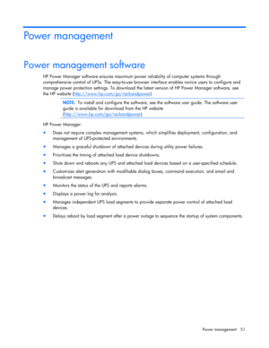 Page 51
 
Power  management  51 
Power management  
Power management software  
HP Power Manager software ensures maximum power reliability of computer systems through 
comprehensive control of UPSs. The easy -to -use browser interface enables novice users to configure and 
manage power protecti on settings. To download the latest version of HP Power Manager software, see 
the  HP website  (http://www.hp.com/go/rackandpower
).    
 
NOTE:  To install and configure the software, see the software user guide.  The...