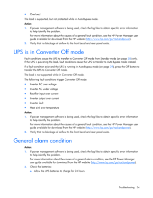 Page 54
 
Troubleshooting  54 
• Overload  
The load is supported, but not protected while in Auto -Bypass mode.  
Action : 
1.  If power management software is b eing used, check the log files to obtain specific error information 
to help identify the problem.  
For more information about the causes of a general fault condition, see the HP Power Manager user 
guide available for download from the HP website  (http://www.hp.com/go/rackandpower
).  
2.  Verify that no blockage of airflow to the front bezel and...