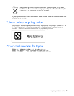 Page 73
 
Regulatory compliance  notices  73 
  
 
Batteries, battery packs, and accumulators should not be disposed of together with the general 
household waste. To forward them to recycling or proper disposal, use the public collection system 
or return them to HP, an authorized HP Partner, or their agents.  
   
For more information about battery replacement or proper disposal, contact an authorized reseller or an 
authori zed service provider.  
 
Taiwan battery recycling notice  
The Taiwan EPA requires...