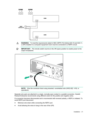 Page 21 
Installation  21  
  
   
  WARNING:
  To meet the requirements stated in NEC (NFPA 70) Articles 645- 10 and 645-11, 
a UPS installed in a computer equipment room must  be connected to a REPO circuit.  
  
   
  IM PORT ANT :
  The remote switch must be in the Off (open) position to enable power to the 
output receptacles.  
  
   
  NOTE:
  Wire the connector block using stranded, nonshielded wire (AWG #22 -  #18, or 
equivalent).  
  
Separate wire pairs are attached to a single, normally -open...