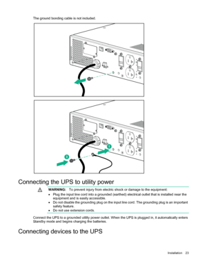Page 23 
Installation  23  
The ground bonding cable is not included.  
 
 
 
C onnecting the UPS to utility power    
  WARNING:
  To prevent injury from electric shock or damage to the equipment:  
•   Plug the input line cord into a grounded (earthed) electrical outlet that is installed near the 
equipment and is easily accessible.  
•   Do not disable the grounding plug on the input line cord . The grounding plug is an important 
safety feature.  
•   Do not use extension cords.  
  
Connect the UPS to a...