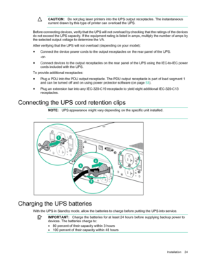 Page 24 
Installation  24  
  CAUTION:
  Do not plug laser printers into the UPS output receptacles. The instantaneous 
current drawn by this type of printer can overload the UPS.  
  
Before connecting devices, verify that the UPS will not overload by checking that the ratings of the devices 
do not exceed the UPS capacity. If the equipment rating is listed in amps, multiply the number of amps by 
the selected output voltage to determine the VA.  
After verifying that the UPS will not overload (depending on...