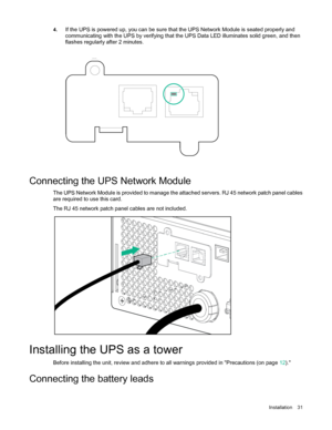 Page 31 
Installation  31  
4.
 
If the UPS is powered up, you can be sure that the UPS Network Module is seated properly and 
communicating with the UPS by verifying that the UPS Data LED illuminates solid green, and then 
flashes regularly after 2 minutes.  
 
 
Connecting the UPS Network Module  
The UPS Network Module is provided to manage the attached servers. RJ 45 network patch panel cables 
are required to use this card. 
The RJ 45 network patch panel cables are not include d. 
 
 
Installing the UPS as...