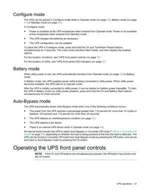 Page 41 
UPS  operations  41  
Configure mode 
The UPS can be placed in Configure mode while in Operate mode  (on page 40), Battery mode  (on page 
41) or Standby mode  (on page 40). 
In Configure mode:  
• Power is available at the UPS receptacles when entered from Operate mode. Power is not available 
at the receptacles when entered from Standby mode.  
• The UPS charges the batteries as necessary. 
• The UPS configuration can be updated. 
To place the UPS in Configure mode, press  and hold the On and...