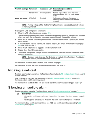 Page 43 
UPS  operations  43  
Available settings  Parameter   Associated LED  Explanation (when LED is 
illuminated)  
 127/240 Nom Overtemperature Nominal output voltage is 127 V for a low 
voltage model and 240 V for a high voltage 
model 
Wiring fault setting  Wiring fault Overload Audible alarm will sound when ground is 
missing or line and neutral connections are 
reversed 
   
  NOTE:
  For high voltage UPSs, the Site Wiring Fault function is disabled by default, but can 
be manually enabled.  
  
To...