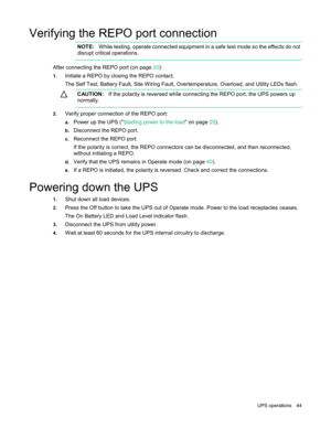 Page 44UP

S  operations  44  
Verifying the REPO port connection  
NOTE:
  While testing, operate connected equipment in a safe test mode so the effects do not 
disrupt critical operations.  
After connecting the REPO port  (on page 20 ): 
1.Initiate a REPO by closing the REPO contact.
The Self Test, Battery Fault, Site Wiring Fault, Overtemperature, Overload, and Utility LEDs flash.
C
 AUTION:
  If the polarity is reversed while connecting the REPO port, the UPS powers up 
normally.  
2.Verify proper...