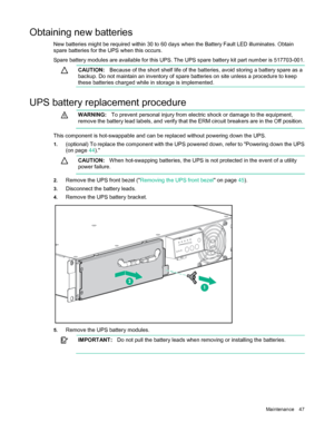 Page 47Maintenance 47 
Obtaining new batteries   New batteries might be required within 30 to 60 days when the Battery Fault LED illuminates. Obtain 
spare batteries for the UPS when this
 occurs. 
Spare battery modules are available for this UPS. The UPS spare battery kit part number is 517703-
001. 
CAUTION:   Because of the short shelf life of the batteries, avoid storing a battery spare as a 
backup. Do not maintain an inventory of spare batteries on site unless a procedure to keep 
these batteries charg ed...