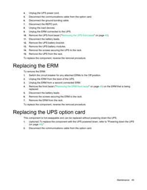 Page 49 
Maintenance  49 
4.
 
Unplug the UPS power cord.  
5. Disconnect the communications cable from the option card.  
6. Disconnect the ground bonding cable.  
7. Disconnect the REPO port.  
8. Unplug the load devices.  
9. Unplug the ERM connected to the UPS.  
10. Remove the UPS front bezel  (" Removing the UPS front bezel " on page 45). 
11. Disconnect the battery leads.  
12. Remove the UPS battery bracket.  
13. Remove the UPS battery modules.  
14. Remove the screws securing the UPS to the...