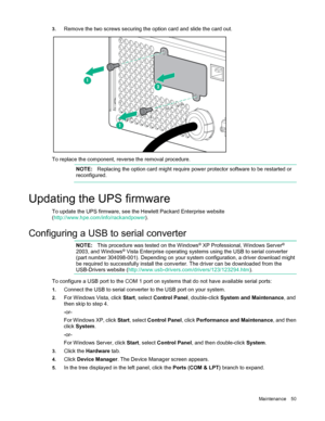 Page 50 
Maintenance  50 
3.
 
Remove the two screws securing the option card and slide the card out.  
 
To replace the component, reverse the removal procedure.  
  
  N
OTE:   Replacing the option card might require power protector software to be restarted or 
reconfigured.  
  
 
U pdating the UPS firmware 
To update the UPS firmware, see the Hewlett Packard Enterprise website 
(http://www.hpe.com/info/rackandpower ). 
 
C onfiguring a USB to serial converter    
  NOTE:
  This procedure was tested on the...