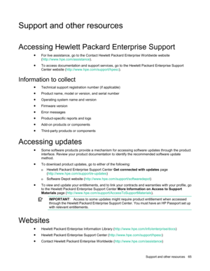 Page 65 
Support  and other resources  65  
Support and other resources  
Accessing Hewlett Packard Enterprise Support 
• For live assistance, go to the Contact Hewlett Packard Enterprise Worldwide website 
(http://www.hpe.com/assistance).  
• To access documentation and support services, go to the Hewlett Packard Enterprise Support 
Center website (http://www.hpe.com/support/hpesc ). 
 
Information to collect  
• Technical support registration number (if applicable)  
• Product name, model or version, and...