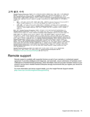 Page 73 
Suppor t and other resources  73  
 
 
 
Remote support 
Remote support is available with supported devices as part of your warranty or contractual support 
agreement. It provides intelligent event diagnosis, and automatic, secure submission of hardware event 
notifications to Hewlett Packard Enterprise, which will initiate a fast and accurate resolution based on your 
product’s service level. Hewlett Packard Enterprise strongly recommends that you register your device for 
remote support.  
For more...