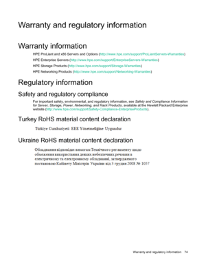 Page 74 
Warranty and regulatory  information  74 
Warranty and regulatory information 
W arranty information 
HPE ProLiant and x86 Servers and Options  ( http://www.hpe.com/support/ProLiantServers -Warranties ) 
HPE Enterprise Servers  ( http://www.hpe.com/support/EnterpriseServers -Warranties ) 
H PE Storage Products  ( http://www.hpe.com/support/Storage- Warranties) 
HPE Networking Products  ( http://www.hpe.com/support/Networking -Warranties ) 
 
R egulatory information 
Safety and regulatory compliance...