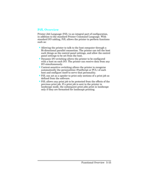 Page 127PJL Overview 
Printer Job Language (PJL) is an integral part of configuration,
in addition to the standard Printer Command Language. With
standard I/O cabling, PJL allows the printer to perform functions
such as:
•Allowing the printer to talk to the host computer through a
Bi-directional parallel connection. The printer can tell the host
such things as the control panel settings, and allow the control
panel settings to be set from the host.
•Dynamic I/O switching allows the printer to be configured
with...