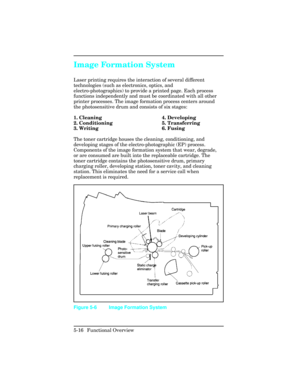 Page 128Image Formation System
Laser printing requires the interaction of several different
technologies (such as electronics, optics, and
electro-photographics) to provide a printed page. Each process
functions independently and must be coordinated with all other
printer processes. The image formation process centers around
the photosensitive drum and consists of six stages:
1. Cleaning 4. Developing
2. Conditioning 5. Transferring
3. Writing 6. Fusing
The toner cartridge houses the cleaning, conditioning, and...