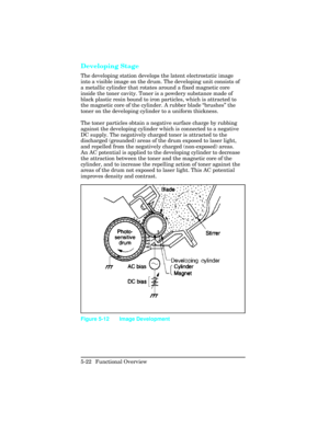 Page 134Developing Stage  
The developing station develops the latent electrostatic image
into a visible image on the drum. The developing unit consists of
a metallic cylinder that rotates around a fixed magnetic core
inside the toner cavity. Toner is a powdery substance made of
black plastic resin bound to iron particles, which is attracted to
the magnetic core of the cylinder. A rubber blade “brushes ” the
toner on the developing cylinder to a uniform thickness.
The toner particles obtain a negative surface...