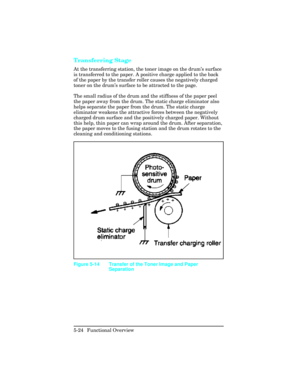 Page 136Transferring Stage   
At the transferring station, the toner image on the drum’s surface
is transferred to the paper. A positive charge applied to the back
of the paper by the transfer roller causes the negatively charged
toner on the drum ’s surface to be attracted to the page.  
The small radius of the drum and the stiffness of the paper peel
the paper away from the drum. The static charge eliminator also
helps separate the paper from the drum. The static charge
eliminator weakens the attractive forces...