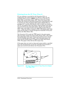 Page 142Printing from the PC Tray (Tray 2)  
PC tray selection is provided by the Formatter PCA, as
configured by the control panel or by software. When the DC
Controller PCA receives a 
PRNT signal, it starts the Scanner
Motor (M5) and the Main Motor (M1). When the fusing roller
reaches the minimum operating temperature (approximately 183 °
C), the PC tray (Tray 2) pickup roller clutch solenoid (SL1) is
energized for 1 second, allowing the roller to make one rotation.
The PC tray pickup roller then feeds a...