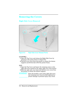 Page 158Removing the Covers 
Right Side Cover Removal
LJ 4/4 Plus
1Open the Top Cover and release the Right Side Cover by
pressing at the points shown in Figure 6-2.
2Fold the cover away from the printer to release the bottom
supports and lift the door off of the printer frame.
LJ 5
1Open the Top Cover and loosen the retaining screw on the
right side cover located at the upper right rear of the printer.
2Slide the right side cover back and fold the cover away from
the printer to release the bottom supports....