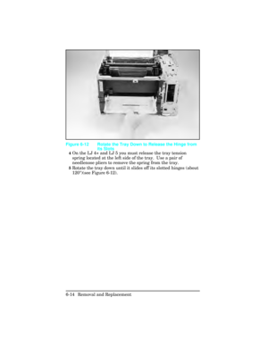 Page 1684On the LJ 4+ and LJ 5 you must release the tray tension
spring located at the left side of the tray.  Use a pair of
needlenose pliers to remove the spring from the tray.
5Rotate the tray down until it slides off its slotted hinges (about
120°)(see Figure 6-12).
Figure 6-12 Rotate the Tray Down to Release the Hinge from
its Slots
6-14 Removal and Replacement 