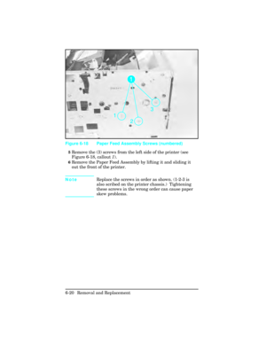 Page 1745Remove the (3) screws from the left side of the printer (see
Figure 6-18, callout 1).
6Remove the Paper Feed Assembly by lifting it and sliding it
out the front of the printer.
Note Replace the screws in order as shown. (1-2-3 is
also scribed on the printer chassis.)  Tightening
these screws in the wrong order can cause paper
skew problems.
Figure 6-18 Paper Feed Assembly Screws (numbered)
6-20 Removal and Replacement 