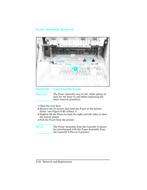 Page 176Fuser Assembly Removal
CautionThe Fuser Assembly may be hot
. Allow plenty of
time for the fuser to cool before beginning the
fuser removal procedure.
1Open the rear door.
2Remove the (2) screws that hold the Fuser to the printer
frame  (see Figure 6-20, callout  1).
3Slightly lift the Fuser by both the right and left sides to clear
the locator points. 
4Pull the Fuser from the printer.
Note The Fuser Assembly from the LaserJet 4 cannot
be interchanged with the Fuser Assembly from
the LaserJet 4 Plus or...