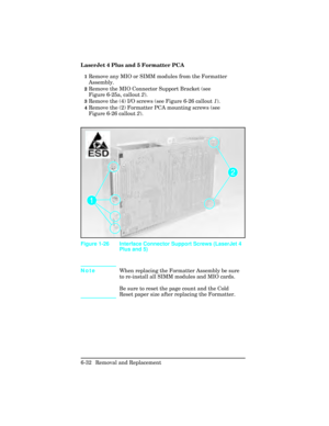 Page 186LaserJet 4 Plus and 5 Formatter PCA
1Remove any MIO or SIMM modules from the Formatter
Assembly.
2Remove the MIO Connector Support Bracket (see
Figure 6-25a, callout 2).
3Remove the (4) I/O screws (see Figure 6-26 callout  1).
4Remove the (2) Formatter PCA mounting screws (see
Figure 6-26 callout  2).
Note When replacing the Formatter Assembly be sure
to re-install all SIMM modules and MIO cards.
Be sure to reset the page count and the Cold
Reset paper size after replacing the Formatter.
Figure 1-26...