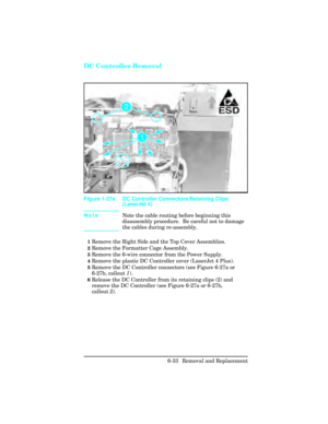 Page 187DC Controller Removal
NoteNote the cable routing before beginning this
disassembly procedure.  Be careful not to damage
the cables during re-assembly.
1Remove the Right Side and the Top Cover Assemblies.
2Remove the Formatter Cage Assembly.
3Remove the 6-wire connector from the Power Supply.
4Remove the plastic DC Controller cover (LaserJet 4 Plus).
5Remove the DC Controller connectors (see Figure 6-27a or
6-27b, callout 1). 
6Release the DC Controller from its retaining clips (2) and
remove the DC...