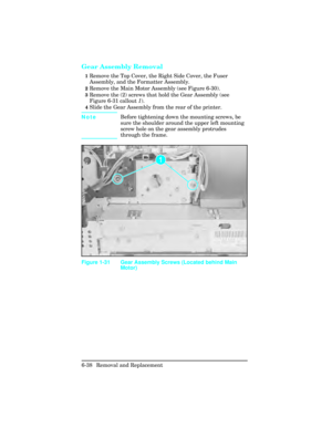 Page 192Gear Assembly Removal 
1Remove the Top Cover, the Right Side Cover, the Fuser
Assembly, and the Formatter Assembly.  
2Remove the Main Motor Assembly (see Figure 6-30).
3Remove the (2) screws that hold the Gear Assembly (see
Figure 6-31 callout 1).
4Slide the Gear Assembly from the rear of the printer. 
Note Before tightening down the mounting screws, be
sure the shoulder around the upper left mounting
screw hole on the gear assembly protrudes
through the frame.
Figure 1-31 Gear Assembly Screws (Located...