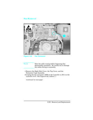 Page 193Fan Removal
NoteNote the cable routing before beginning this
disassembly procedure.  Be careful not to damage
the cables during re-assembly.
1Remove the Right Side Cover, the Top Cover, and the
Formatter Cage Assembly.
2Unplug the fan connector (J209 on the LaserJet 4, J211 on the
LaserJet 4+/5). (See Figure 6-32, callout 1
.)
(continued on next page)
Figure 1-32 Fan Connector
6-39 Removal and Replacement 
