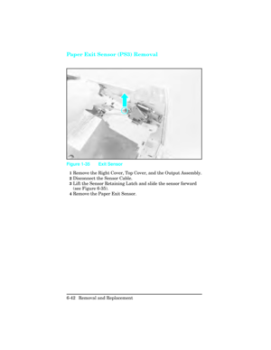 Page 196Paper Exit Sensor (PS3) Removal 
1Remove the Right Cover, Top Cover, and the Output Assembly.
2Disconnect the Sensor Cable.
3Lift the Sensor Retaining Latch and slide the sensor forward
(see Figure 6-35).
4Remove the Paper Exit Sensor.
Figure 1-35 Exit Sensor 
6-42 Removal and Replacement 