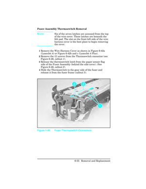 Page 209Fuser Assembly Thermoswitch Removal 
NoteSix of the seven latches are accessed from the top
of the wire cover. These latches are beneath the
felt pad. The slot on the front left side of the wire
harness cover is the best place to begin removing
the cover.
1Remove the Wire Harness Cover as shown in Figure 6-42a
(LaserJet 4) or Figure 6-42b and c (LaserJet 4 Plus).
2Remove the (2) screws from the Thermoswitch connector (see
Figure 6-46, callout 
1).
3Release the thermoswitch latch from the paper sensor...
