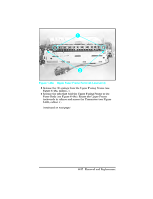 Page 2115Release the (2) springs from the Upper Fusing Frame (see
Figure 6-48a, callout 1).
6Release the tabs that hold the Upper Fusing Frame to the
Fuser Body (see Figure 6-48a). Rotate the Upper Frame
backwards to release and access the Thermistor (see Figure
6-48b, callout  1).
(continued on next page)
 
Figure 1-48a Upper Fuser Frame Removal (LaserJet 4)
6-57 Removal and Replacement 