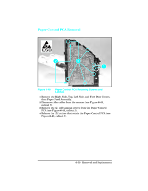 Page 213Paper Control PCA Removal
1Remove the Right Side, Top, Left Side, and Font Door Covers,
then Paper Feed Assembly.
2Disconnect the cables from the sensors (see Figure 6-49,
callout 1). 
3Remove the (2) self-tapping screws from the Paper Control
PCA (see Figure 6-49, callout  2).
4Release the (5) latches that retain the Paper Control PCA (see
Figure 6-49, callout  3).
Figure 1-49 Paper Control PCA Retaining Screws and
Latches
6-59 Removal and Replacement 