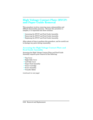 Page 216High Voltage Contact Plate (HVCP)
and Paper Guide Removal   
This procedure involves removing many subassemblies and
difficult disassembly processes.  Because this procedure is
complex, it is separated into three sections:
•Accessing the HVCP and Feed Guide Assembly.
•Removing the HVCP and Feed Guide Assembly.
•Replacing the HVCP and Feed Guide Assembly.
Allow plenty of time to perform this procedure, and be careful not
to damage any parts during reassembly.
Accessing the High Voltage Contact Plate and...