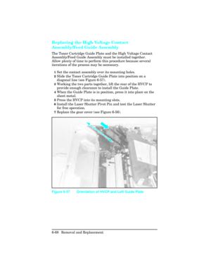 Page 222Replacing the High Voltage Contact
Assembly/Feed Guide Assembly   
The Toner Cartridge Guide Plate and the High Voltage Contact
Assembly/Feed Guide Assembly must be installed together.
Allow plenty of time to perform this procedure because several
iterations of the process may be necessary.  
1Set the contact assembly over its mounting holes.
2Slide the Toner Cartridge Guide Plate into position on a
diagonal line (see Figure 6-57).
3Working the two parts together, lift the rear of the HVCP to
provide...