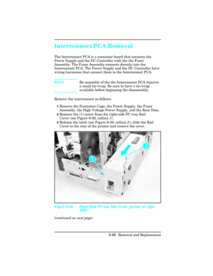 Page 223Interconnect PCA Removal 
The Interconnect PCA is a connector board that connects the
Power Supply and the DC Controller with the the Fuser
Assembly. The Fuser Assembly connects directly into the
Interconnect PCA. The Power Supply and the DC Controller have
wiring harnesses that connect them to the Interconnect PCA.
NoteRe-assembly of the the Interconnect PCA 
requires
a small tie-wrap. Be sure to have a tie-wrap
available before beginning the disassembly.
Remove the interconnect as follows:
1Remove the...