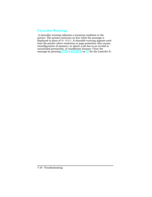 Page 240Clearable Warnings   
 A clearable warning indicates a transient condition in the
printer. The printer continues on line while the message is
displayed in place of 00 RE\bDY. A clearable warning appears each
time the printer alters resolution or page protection (this causes
reconfiguration of memory), or aborts a job due to an invalid or
uninstalled personality, or insufficient memory. Clear the
message by pressing  [Shift] + [Continue]  (or Go for the LaserJet 5).
7-10 Troubleshooting 