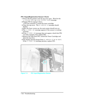 Page 252PS1 (Input/Registration Sensor) Check
1Power ON the printer with the top cover open .  Wait for the
12 PR\fNTER OPEN  (or CLOSE PR\fNTER COVER ) message.
2Engage PS1 by taping it down.
aFor the LaserJet 5, install the toner cartridge.
3Close the top cover.  The  02 W\bRM\fNG UP message should
display.
4After the fuser warms up, the main motor should turn on.
5The  13 P\bPER J\bM  message appears if the sensor is working
correctly.  
6If the  13 P\bPER J\bM  message does not appear, check that PS1
was...