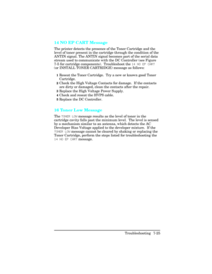 Page 25514 NO EP CART Message    
The printer detects the presence of the Toner Cartridge and the
level of toner present in the cartridge through the condition of the
ANTIN signal. The ANTIN signal becomes part of the serial data
stream used to communicate with the DC Controller (see Figure
7-5 for cartridge components).  Troubleshoot the 14 NO EP C\bRT
(or INSTALL TONER CARTRIDGE) message as follows:
1Reseat the Toner Cartridge.  Try a new or known good Toner
Cartridge.
2Check the High Voltage Contacts for...