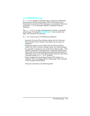 Page 25741.X ERROR Message  
A 41.X ERROR  (misprint) indicates that a  temporary malfunction
has occurred with the print engine (NOT a Formatter error).
Occasional occurrences of this message can be expected. However,
persistent  41 ERROR messages indicate a problem requiring
attention.
The 41.X ERROR  is usually accompanied by a blank, or partially
printed page. Pressing the  [Continue] (or Go) key re-prints the
page, and continues the print job.
A  41 ERROR  occurs due to the following conditions:
•Incorrect...