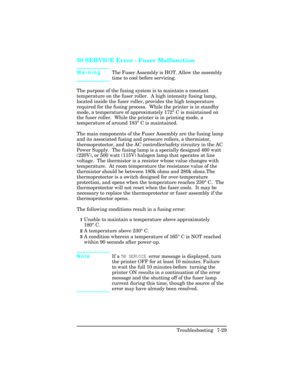 Page 25950 SERVICE Error - Fuser Malfunction  
WarningThe Fuser Assembly is HOT. Allow the assembly
time to cool before servicing.
The purpose of the fusing system is to maintain a constant
temperature on the fuser roller.  A high intensity fusing lamp,
located inside the fuser roller, provides the high temperature
required for the fusing process.  While the printer is in standby
mode, a temperature of approximately 172
° C is maintained on
the fuser roller.  While the printer is in printing mode, a
temperature...