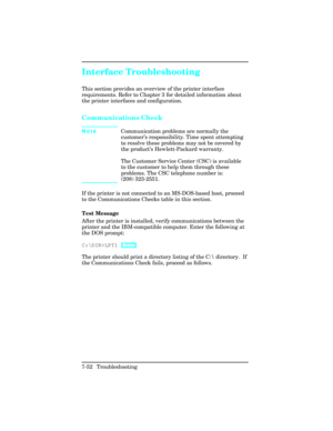 Page 282Interface Troubleshooting
This section provides an overview of the printer interface
requirements. Refer to Chapter 3 for detailed information about
the printer interfaces and configuration.
Communications Check 
NoteCommunication problems are normally the
customer
’s responsibility. Time spent attempting
to resolve these problems may not be covered by
the product ’s Hewlett-Packard warranty.
The Customer Service Center (CSC) is available
to the customer to help them through these
problems. The CSC...