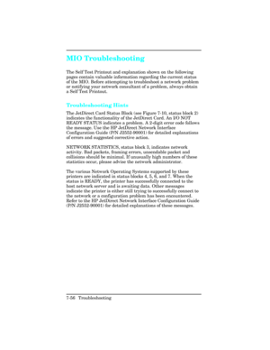 Page 286MIO Troubleshooting
The Self Test Printout and explanation shown on the following
pages contain valuable information regarding the current status
of the MIO. Before attempting to troubleshoot a network problem
or notifying your network consultant of a problem, always obtain
a Self Test Printout.
Troubleshooting Hints
The JetDirect Card Status Block (see Figure 7-10, status block 2)
indicates the functionality of the JetDirect Card. An I/O NOT
READY STATUS indicates a problem. A 2-digit error code...